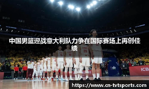 中国男篮迎战意大利队力争在国际赛场上再创佳绩
